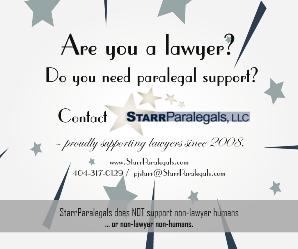 Are you a lawyer?
Do you need paralegal support?
Contact StarrParalegals
404-317-0129 
pjstarr@starrparalegals.com  www.StarrParalegals.com
