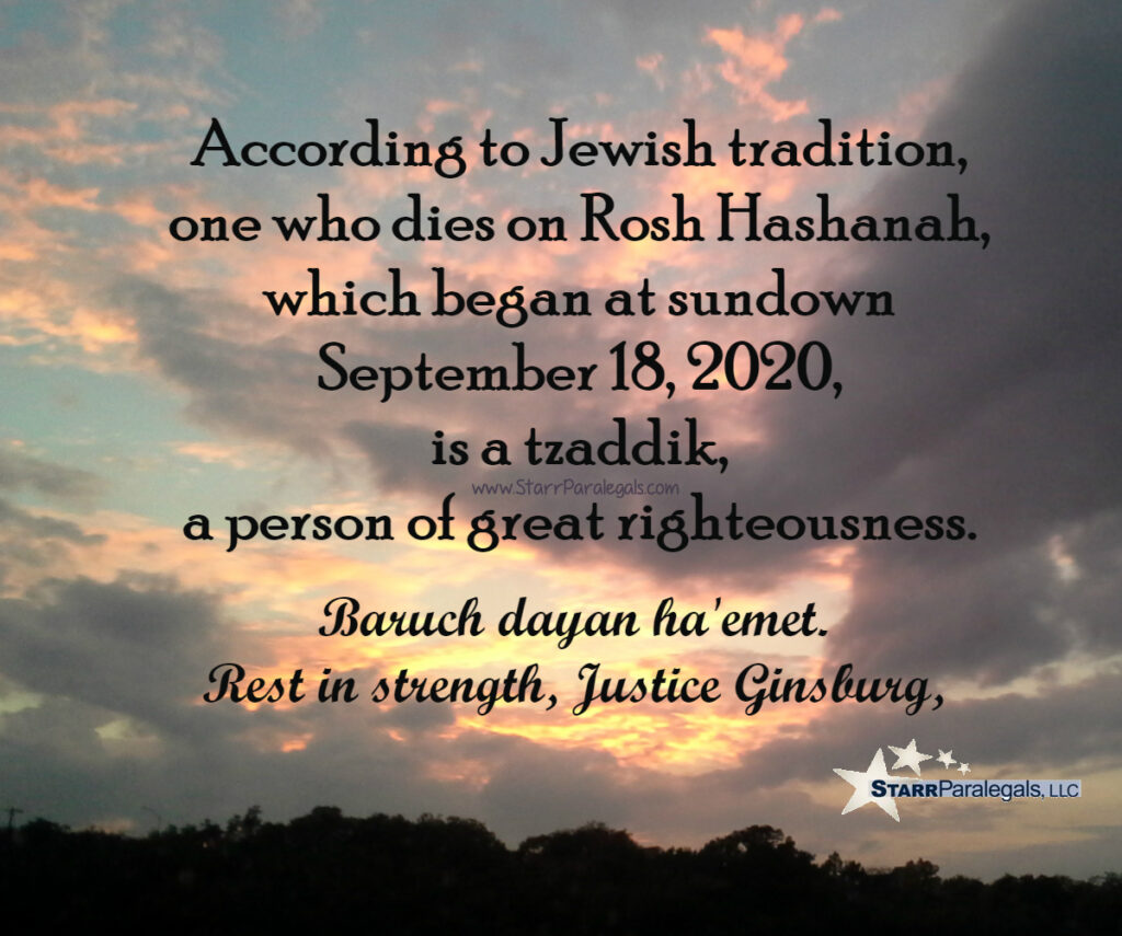 According to Jewish tradition, one who dies on Rosh Hashana, which began at sundown September 18, 2020, is a tzaddik, a person of great righteousness, 
Baruch dayan haemet.
Rest in strength, Justice Ginsburg.
